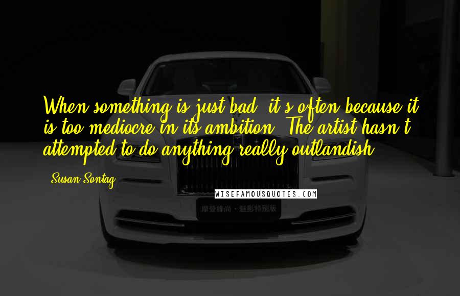Susan Sontag Quotes: When something is just bad, it's often because it is too mediocre in its ambition. The artist hasn't attempted to do anything really outlandish.