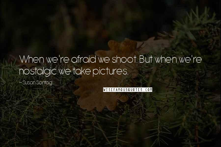 Susan Sontag Quotes: When we're afraid we shoot. But when we're nostalgic we take pictures.