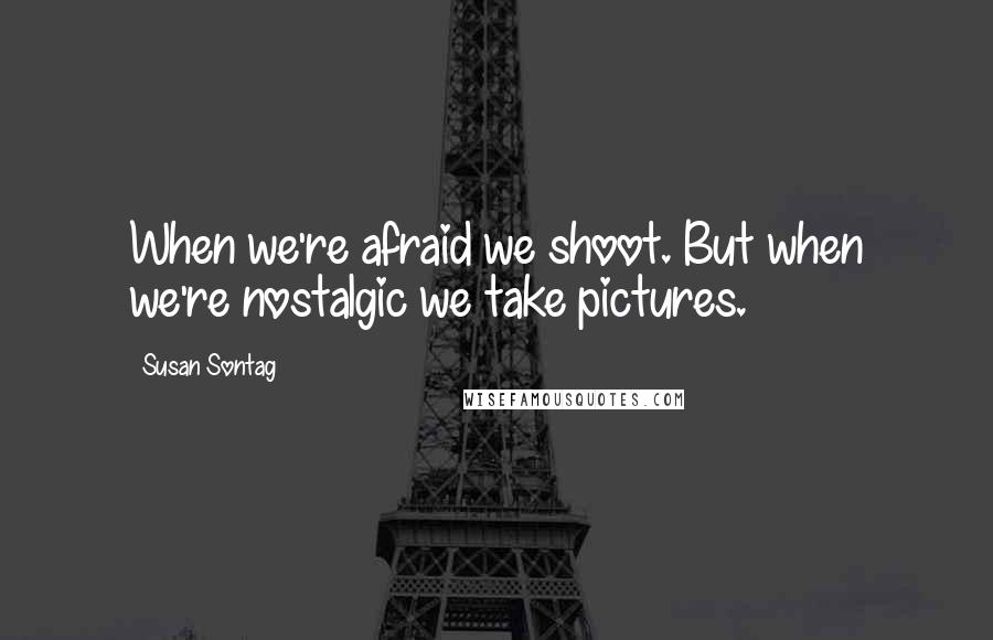 Susan Sontag Quotes: When we're afraid we shoot. But when we're nostalgic we take pictures.