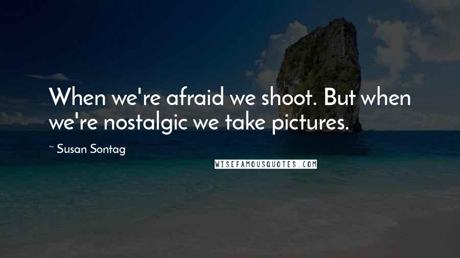 Susan Sontag Quotes: When we're afraid we shoot. But when we're nostalgic we take pictures.