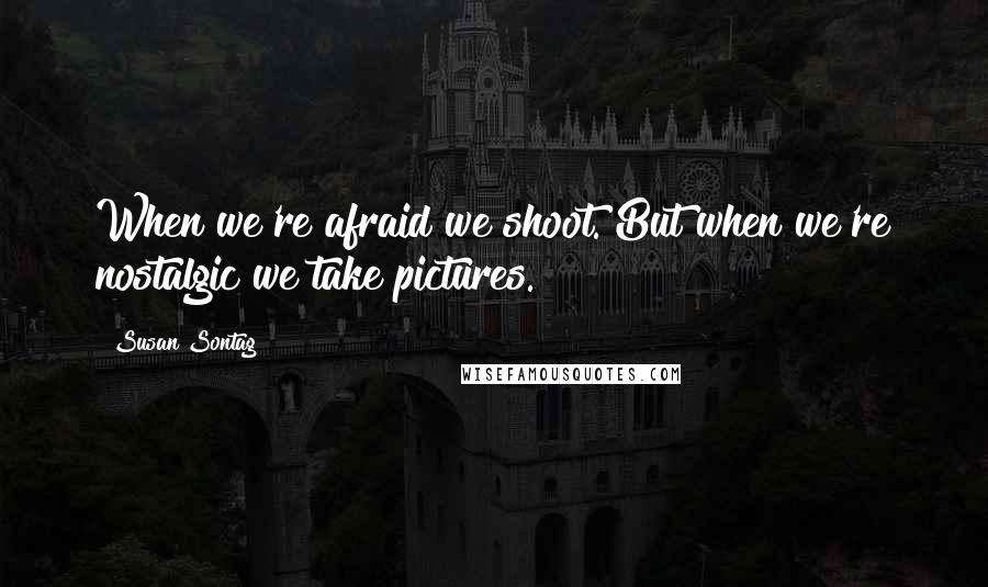 Susan Sontag Quotes: When we're afraid we shoot. But when we're nostalgic we take pictures.