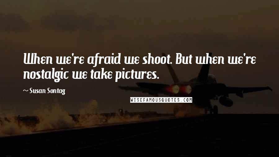 Susan Sontag Quotes: When we're afraid we shoot. But when we're nostalgic we take pictures.