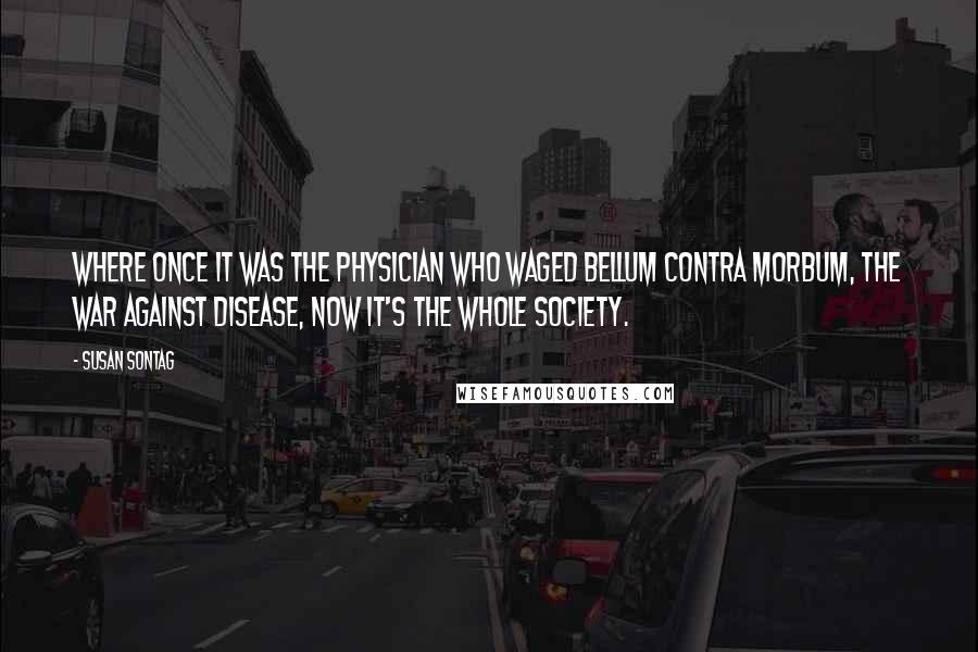 Susan Sontag Quotes: Where once it was the physician who waged bellum contra morbum, the war against disease, now it's the whole society.