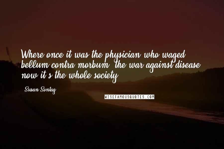 Susan Sontag Quotes: Where once it was the physician who waged bellum contra morbum, the war against disease, now it's the whole society.