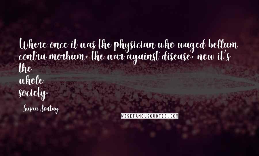 Susan Sontag Quotes: Where once it was the physician who waged bellum contra morbum, the war against disease, now it's the whole society.