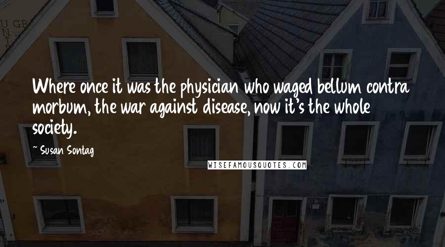 Susan Sontag Quotes: Where once it was the physician who waged bellum contra morbum, the war against disease, now it's the whole society.