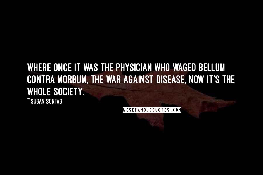 Susan Sontag Quotes: Where once it was the physician who waged bellum contra morbum, the war against disease, now it's the whole society.