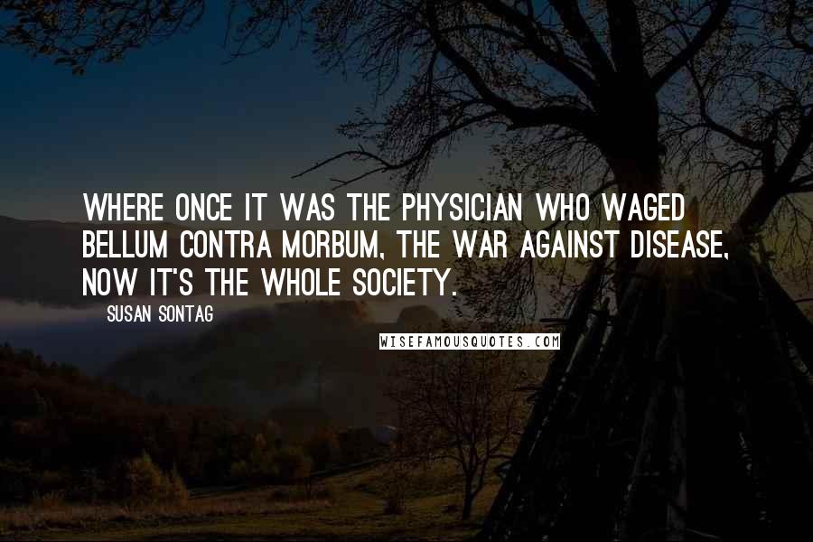 Susan Sontag Quotes: Where once it was the physician who waged bellum contra morbum, the war against disease, now it's the whole society.