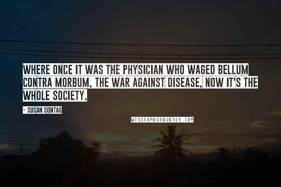 Susan Sontag Quotes: Where once it was the physician who waged bellum contra morbum, the war against disease, now it's the whole society.