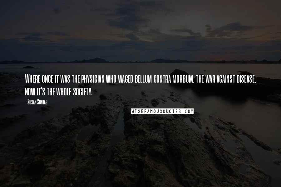 Susan Sontag Quotes: Where once it was the physician who waged bellum contra morbum, the war against disease, now it's the whole society.
