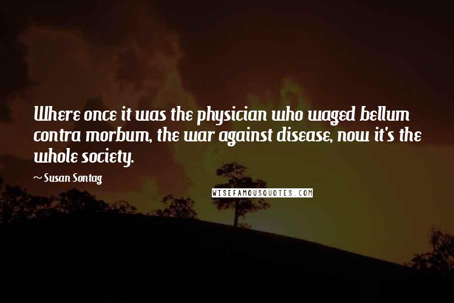 Susan Sontag Quotes: Where once it was the physician who waged bellum contra morbum, the war against disease, now it's the whole society.