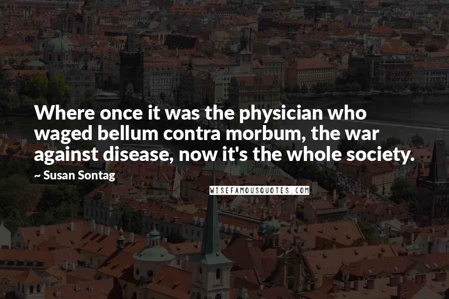 Susan Sontag Quotes: Where once it was the physician who waged bellum contra morbum, the war against disease, now it's the whole society.