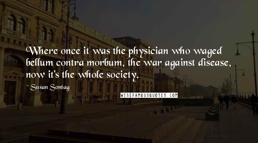 Susan Sontag Quotes: Where once it was the physician who waged bellum contra morbum, the war against disease, now it's the whole society.