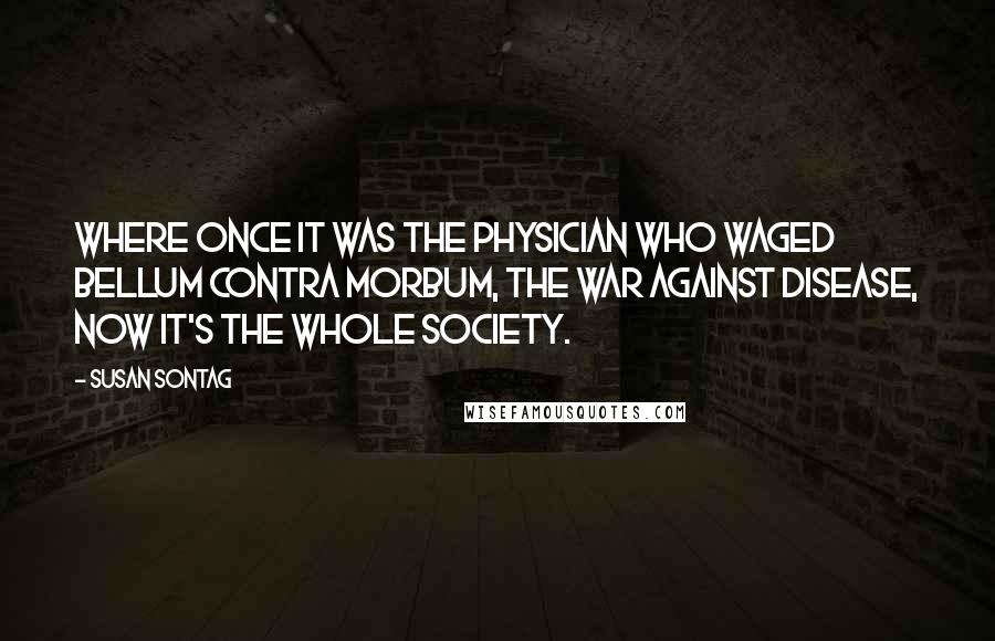 Susan Sontag Quotes: Where once it was the physician who waged bellum contra morbum, the war against disease, now it's the whole society.