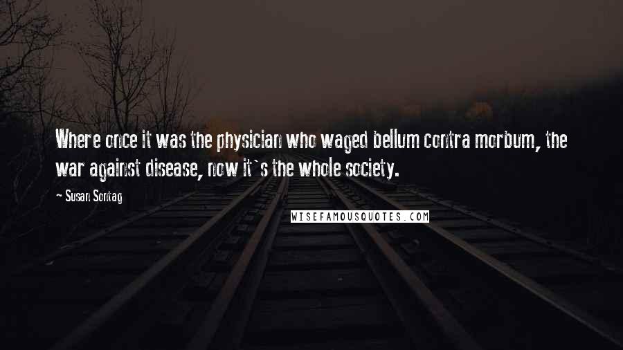 Susan Sontag Quotes: Where once it was the physician who waged bellum contra morbum, the war against disease, now it's the whole society.