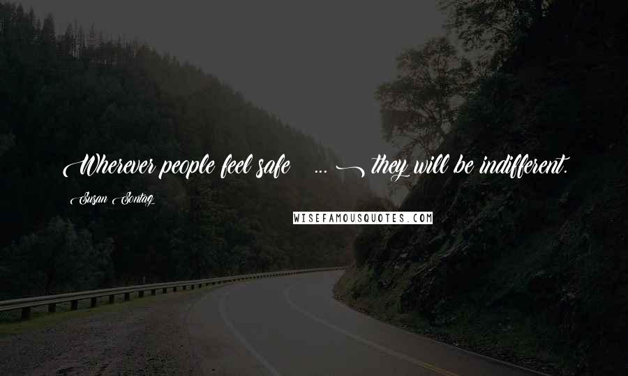 Susan Sontag Quotes: Wherever people feel safe ( ... ) they will be indifferent.