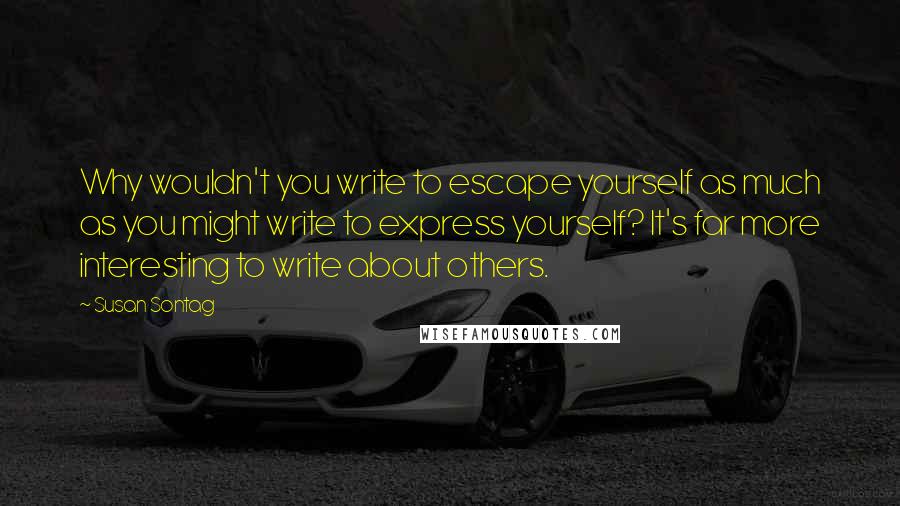 Susan Sontag Quotes: Why wouldn't you write to escape yourself as much as you might write to express yourself? It's far more interesting to write about others.