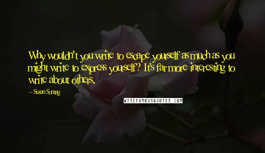 Susan Sontag Quotes: Why wouldn't you write to escape yourself as much as you might write to express yourself? It's far more interesting to write about others.