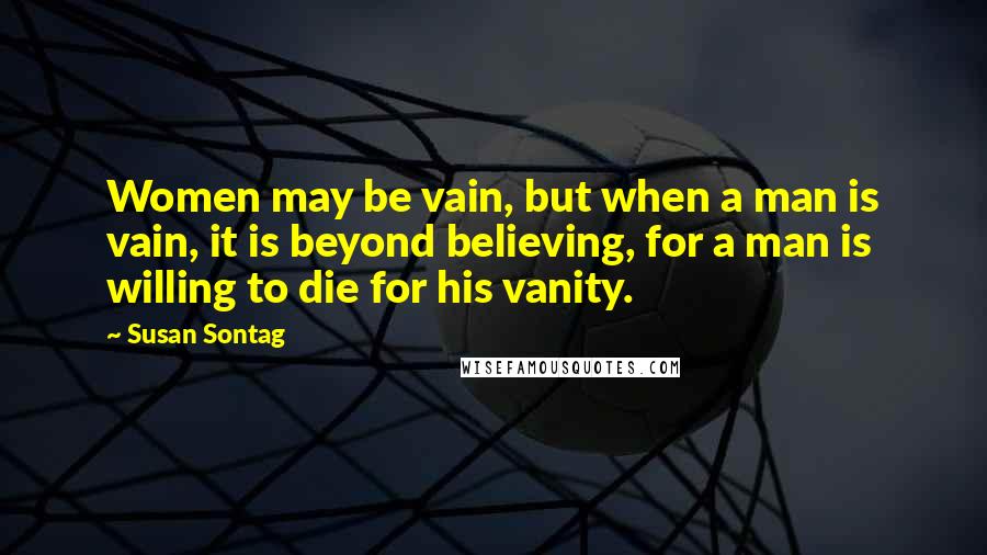 Susan Sontag Quotes: Women may be vain, but when a man is vain, it is beyond believing, for a man is willing to die for his vanity.