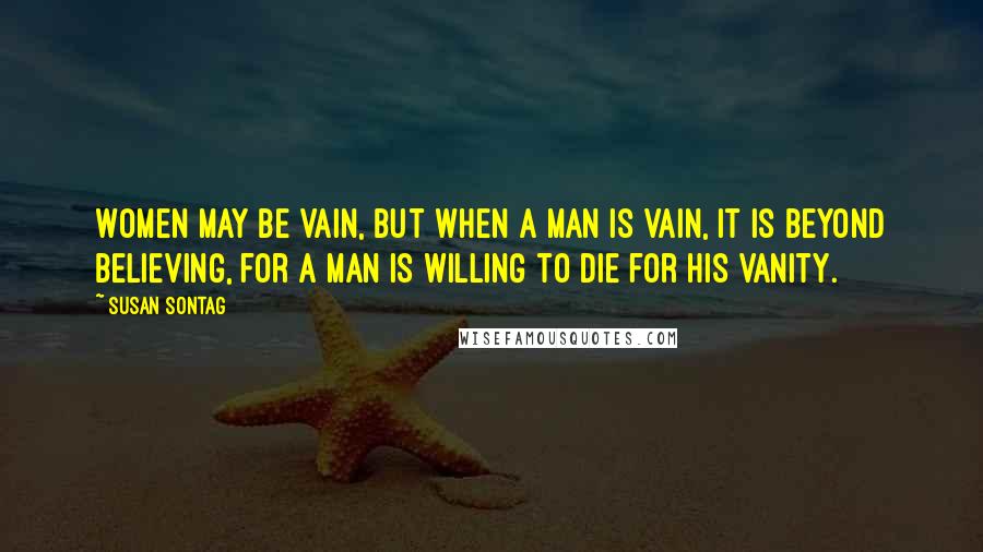 Susan Sontag Quotes: Women may be vain, but when a man is vain, it is beyond believing, for a man is willing to die for his vanity.