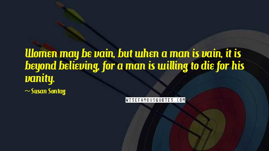 Susan Sontag Quotes: Women may be vain, but when a man is vain, it is beyond believing, for a man is willing to die for his vanity.