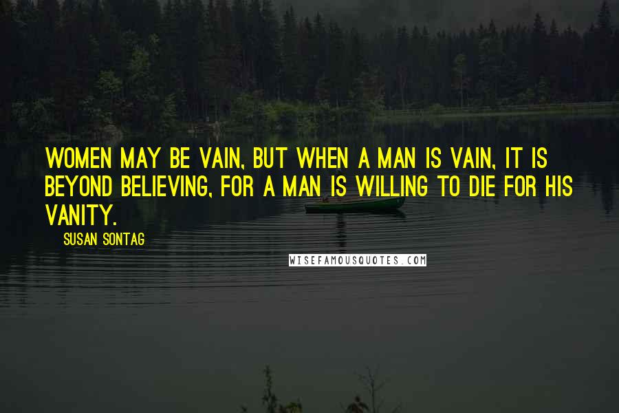 Susan Sontag Quotes: Women may be vain, but when a man is vain, it is beyond believing, for a man is willing to die for his vanity.