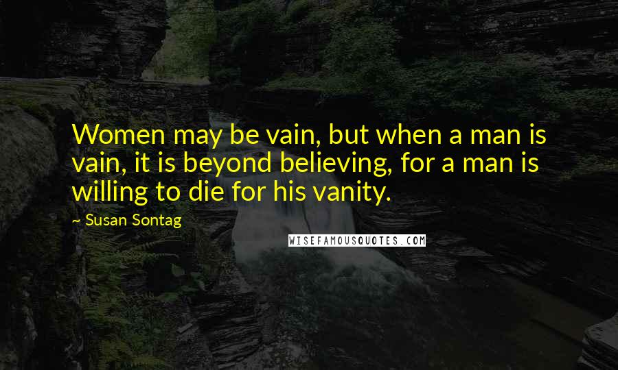 Susan Sontag Quotes: Women may be vain, but when a man is vain, it is beyond believing, for a man is willing to die for his vanity.
