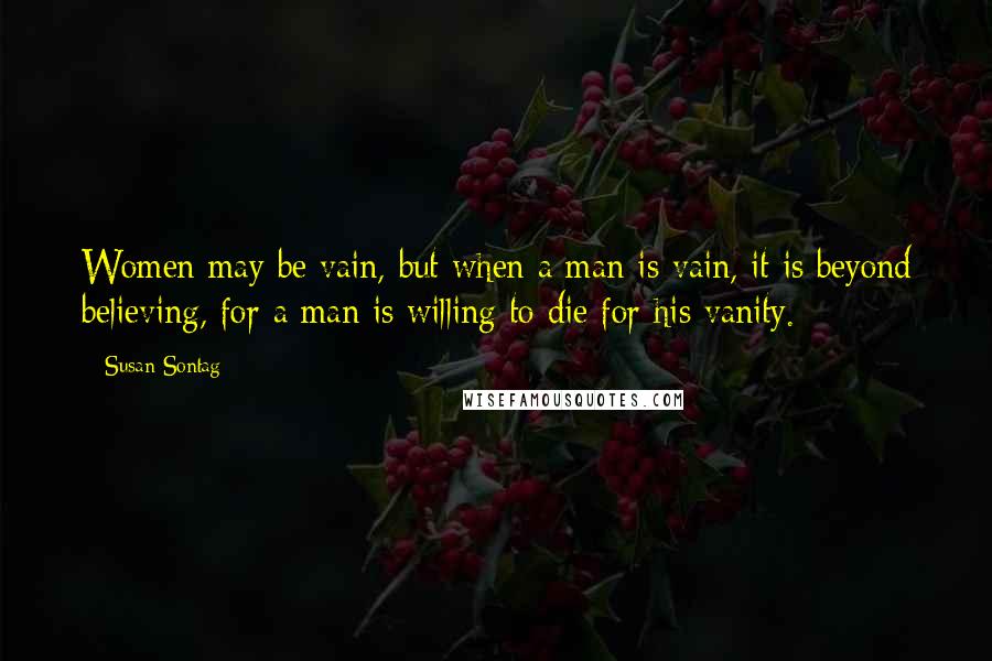 Susan Sontag Quotes: Women may be vain, but when a man is vain, it is beyond believing, for a man is willing to die for his vanity.