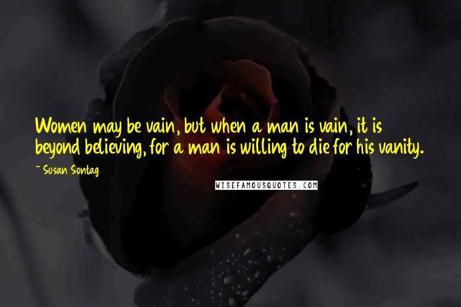 Susan Sontag Quotes: Women may be vain, but when a man is vain, it is beyond believing, for a man is willing to die for his vanity.