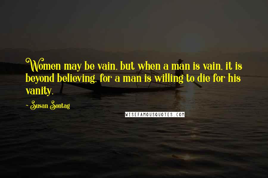 Susan Sontag Quotes: Women may be vain, but when a man is vain, it is beyond believing, for a man is willing to die for his vanity.