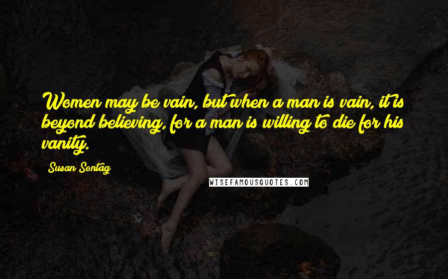 Susan Sontag Quotes: Women may be vain, but when a man is vain, it is beyond believing, for a man is willing to die for his vanity.