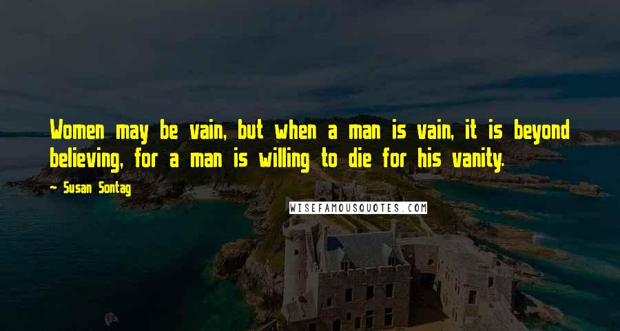 Susan Sontag Quotes: Women may be vain, but when a man is vain, it is beyond believing, for a man is willing to die for his vanity.