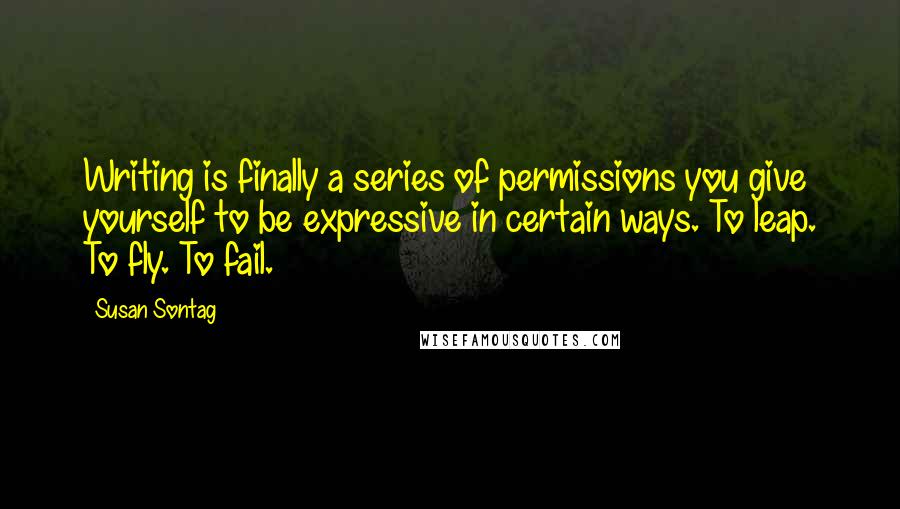 Susan Sontag Quotes: Writing is finally a series of permissions you give yourself to be expressive in certain ways. To leap. To fly. To fail.