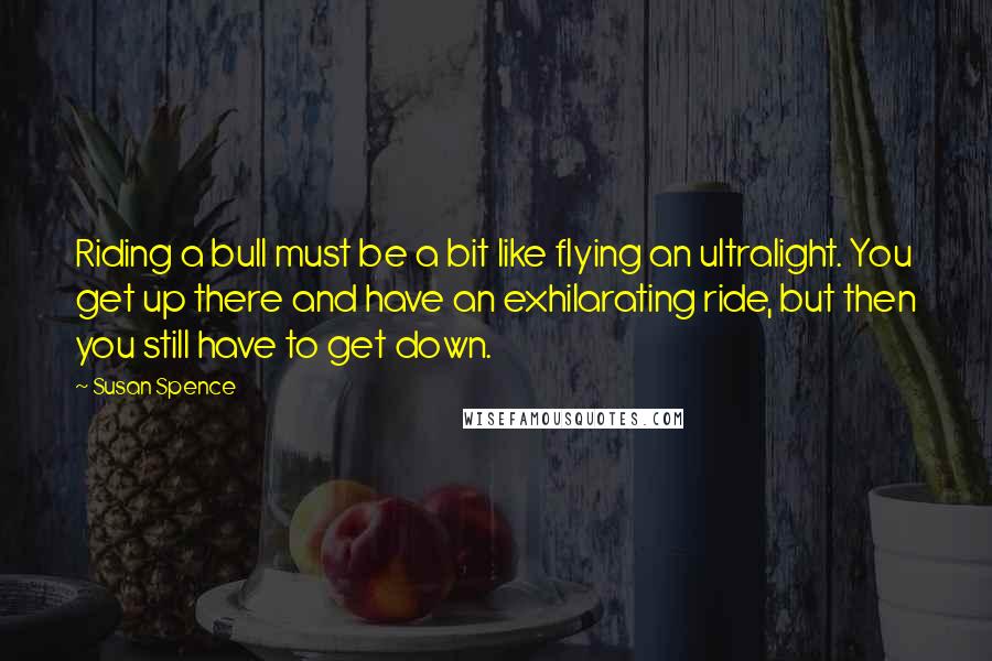 Susan Spence Quotes: Riding a bull must be a bit like flying an ultralight. You get up there and have an exhilarating ride, but then you still have to get down.