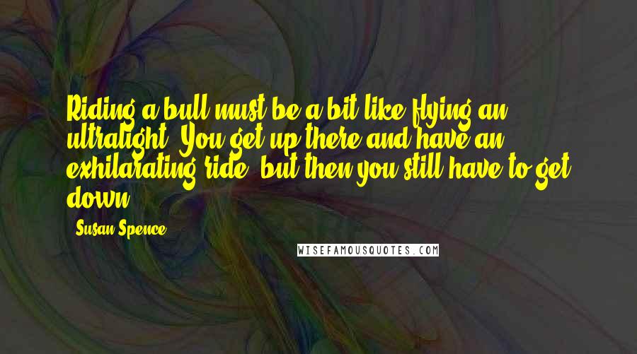 Susan Spence Quotes: Riding a bull must be a bit like flying an ultralight. You get up there and have an exhilarating ride, but then you still have to get down.