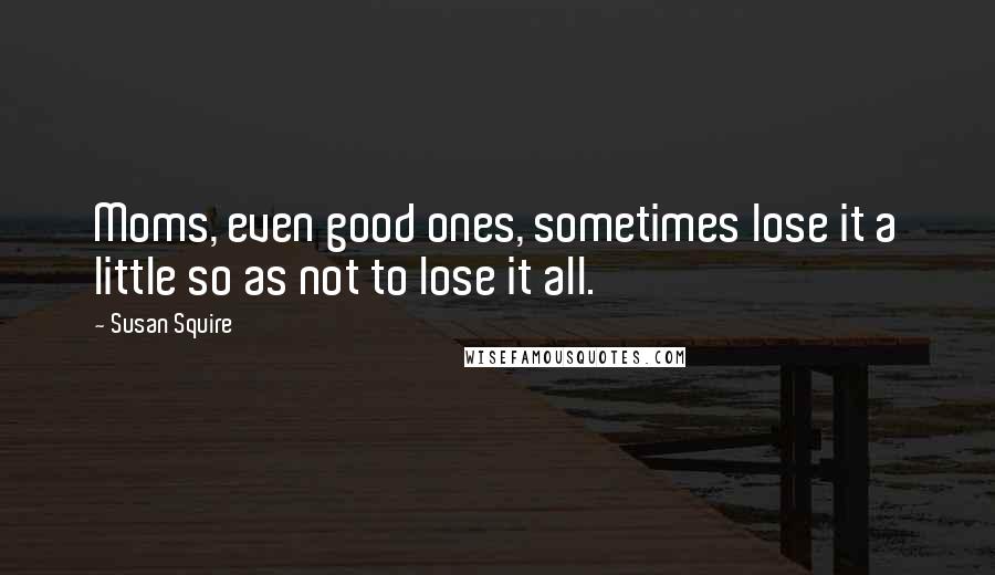 Susan Squire Quotes: Moms, even good ones, sometimes lose it a little so as not to lose it all.