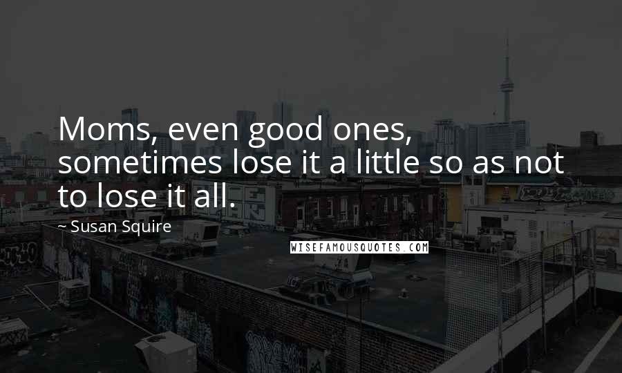 Susan Squire Quotes: Moms, even good ones, sometimes lose it a little so as not to lose it all.