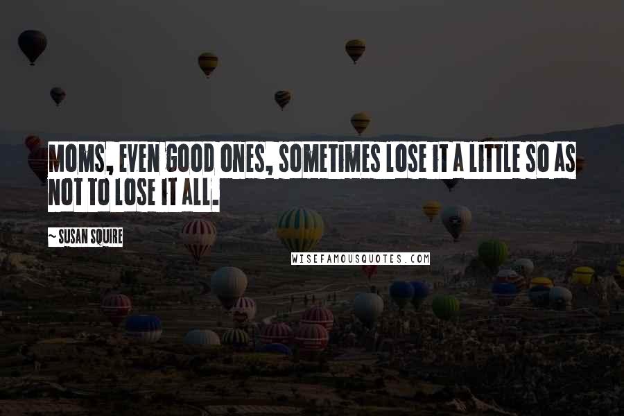 Susan Squire Quotes: Moms, even good ones, sometimes lose it a little so as not to lose it all.