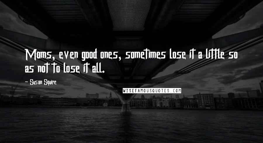 Susan Squire Quotes: Moms, even good ones, sometimes lose it a little so as not to lose it all.