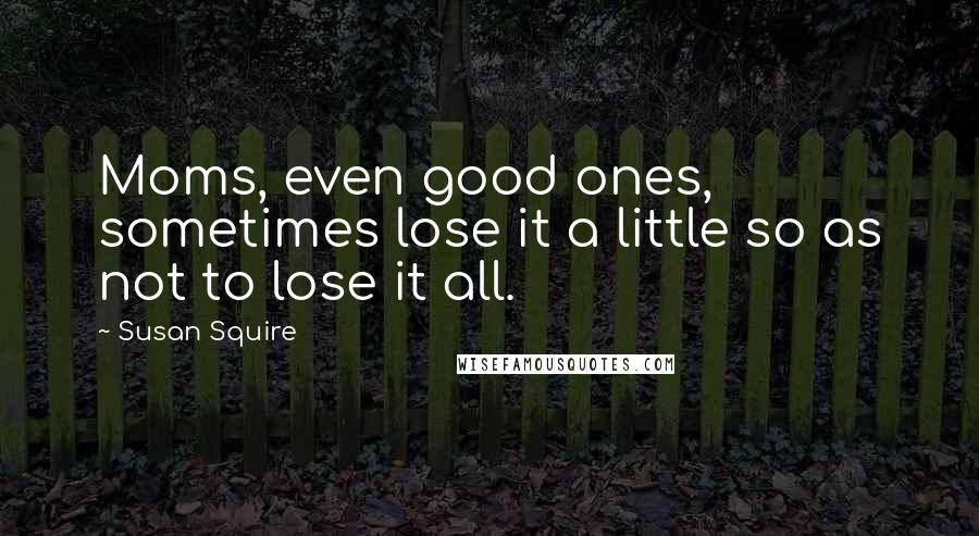 Susan Squire Quotes: Moms, even good ones, sometimes lose it a little so as not to lose it all.