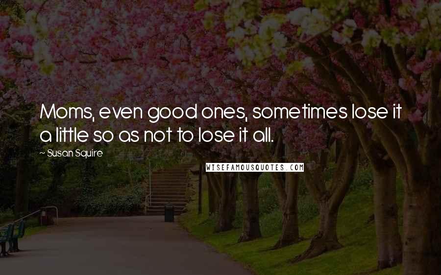 Susan Squire Quotes: Moms, even good ones, sometimes lose it a little so as not to lose it all.