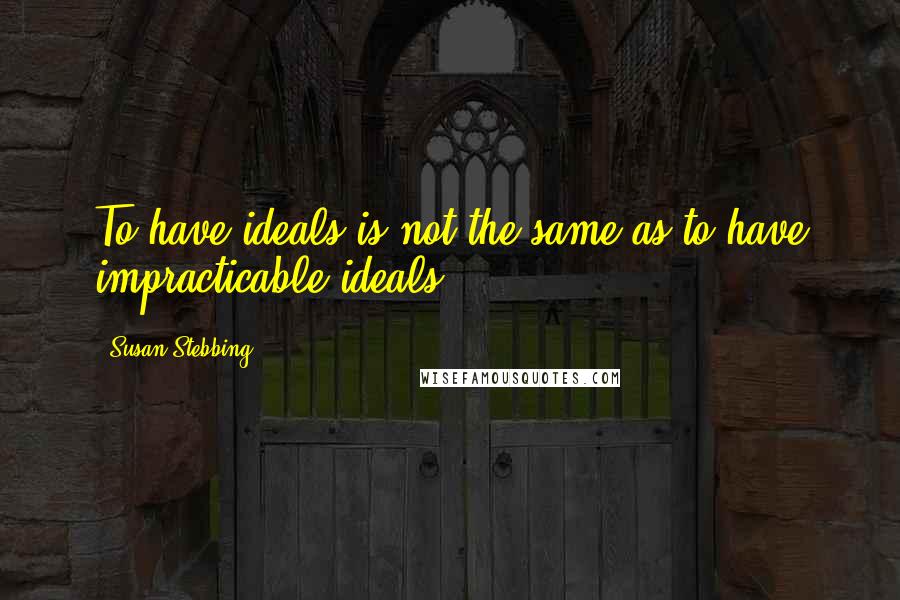 Susan Stebbing Quotes: To have ideals is not the same as to have impracticable ideals.