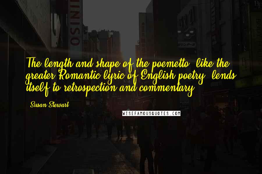 Susan Stewart Quotes: The length and shape of the poemetto, like the greater Romantic lyric of English poetry, lends itself to retrospection and commentary.