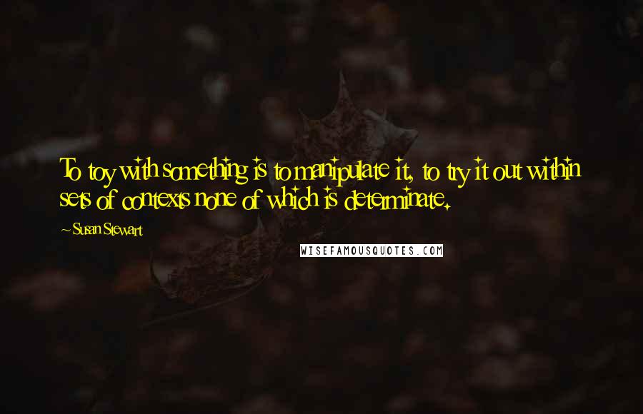 Susan Stewart Quotes: To toy with something is to manipulate it, to try it out within sets of contexts none of which is determinate.