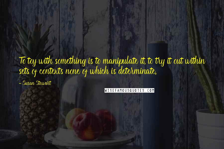 Susan Stewart Quotes: To toy with something is to manipulate it, to try it out within sets of contexts none of which is determinate.