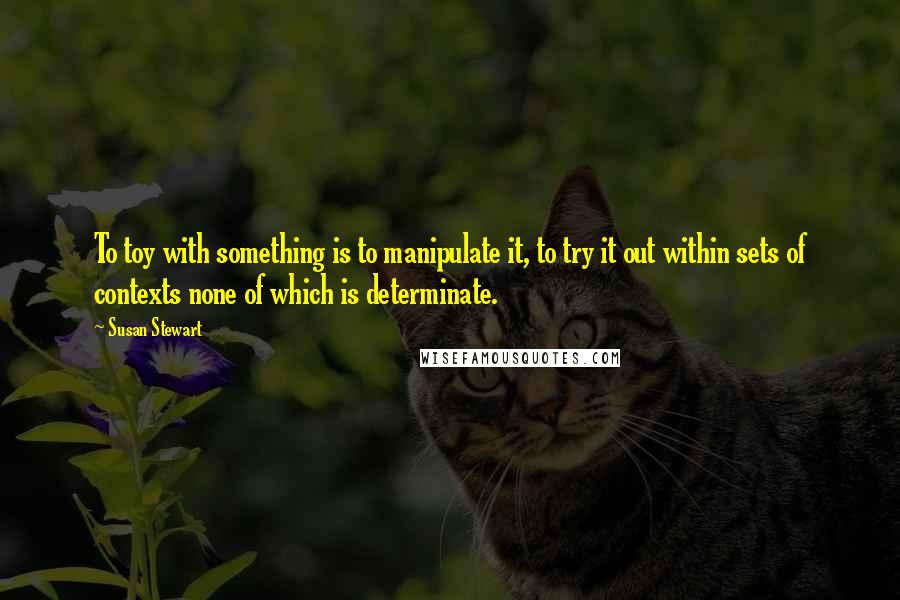 Susan Stewart Quotes: To toy with something is to manipulate it, to try it out within sets of contexts none of which is determinate.