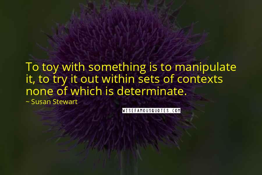 Susan Stewart Quotes: To toy with something is to manipulate it, to try it out within sets of contexts none of which is determinate.