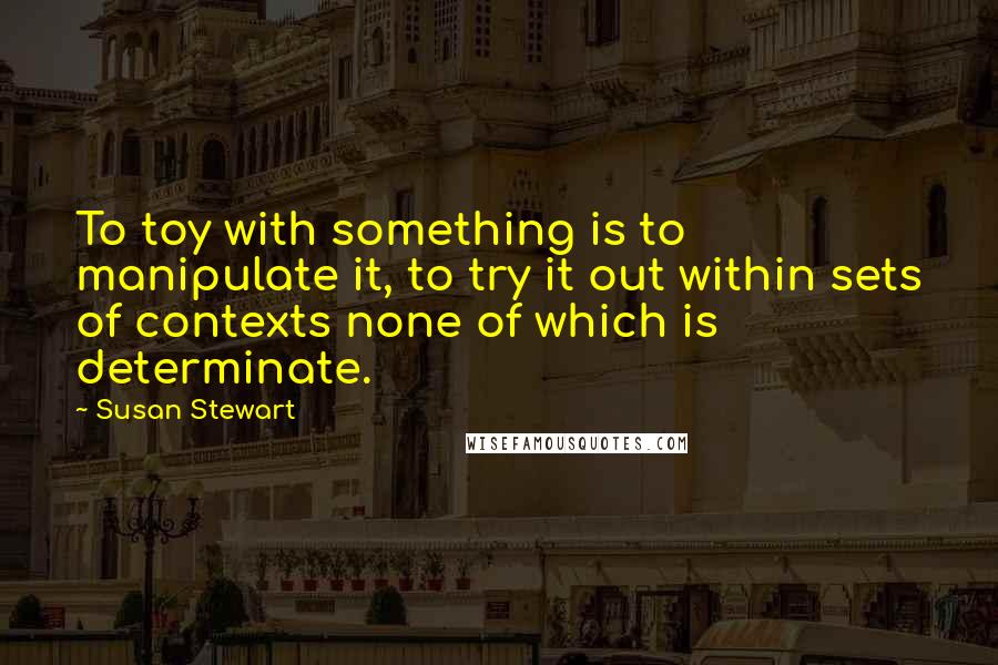 Susan Stewart Quotes: To toy with something is to manipulate it, to try it out within sets of contexts none of which is determinate.