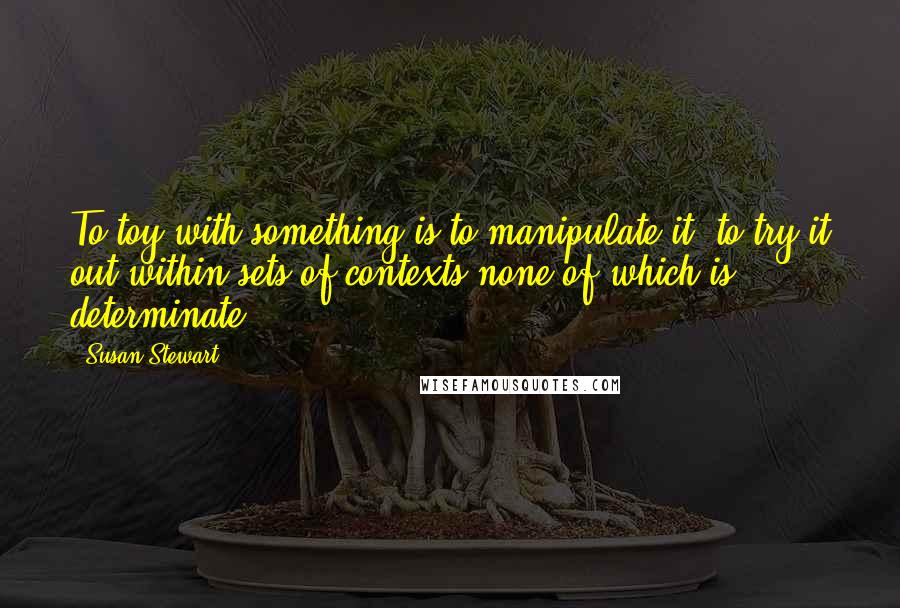 Susan Stewart Quotes: To toy with something is to manipulate it, to try it out within sets of contexts none of which is determinate.