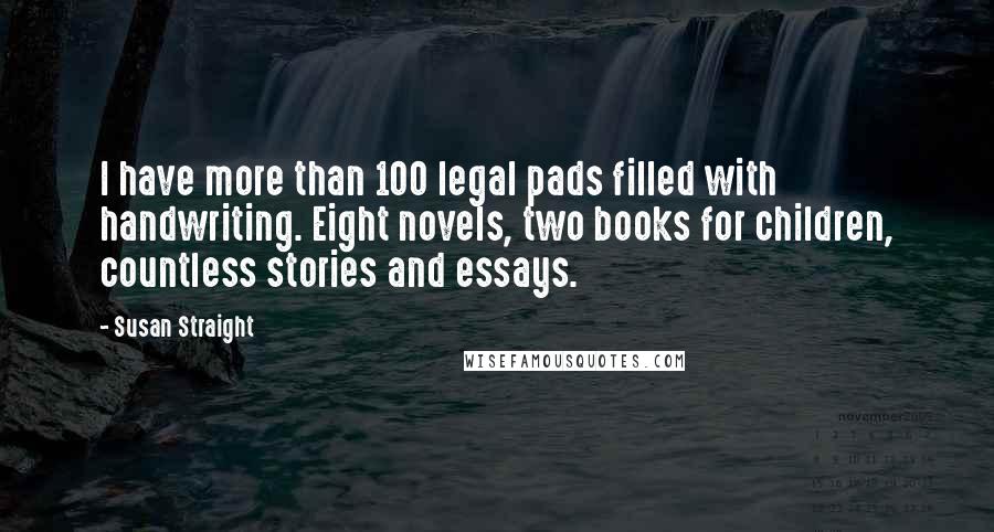Susan Straight Quotes: I have more than 100 legal pads filled with handwriting. Eight novels, two books for children, countless stories and essays.